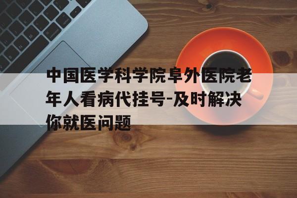 关于中国医学科学院阜外医院老年人看病代挂号-及时解决你就医问题的信息 关于中国医学科学院阜外医院老年人看病代挂号-及时解决你就医问题的信息
