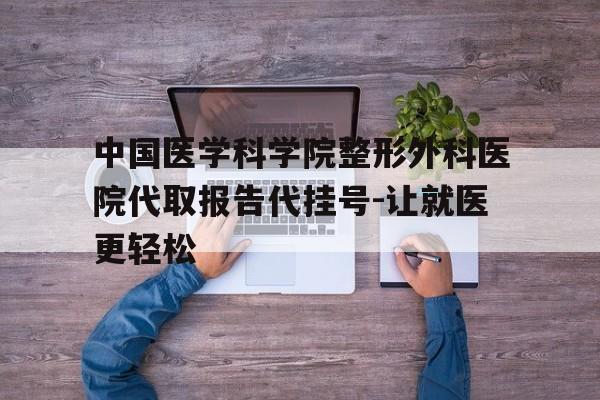 包含中国医学科学院整形外科医院代取报告代挂号-让就医更轻松的词条