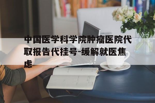 中国医学科学院肿瘤医院代取报告代挂号-缓解就医焦虑的简单介绍