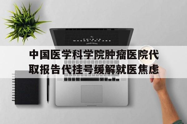 关于中国医学科学院肿瘤医院代取报告代挂号缓解就医焦虑的信息