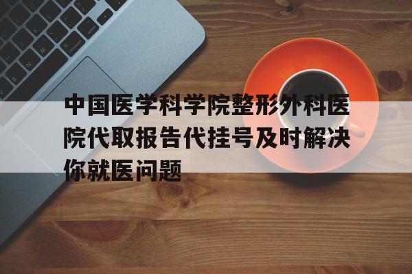 中国医学科学院整形外科医院代取报告代挂号及时解决你就医问题的简单介绍
