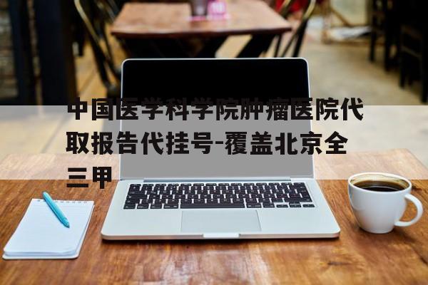 中国医学科学院肿瘤医院代取报告代挂号-覆盖北京全三甲的简单介绍