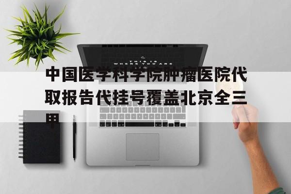 关于中国医学科学院肿瘤医院代取报告代挂号覆盖北京全三甲的信息