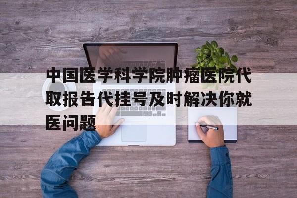 关于中国医学科学院肿瘤医院代取报告代挂号及时解决你就医问题的信息