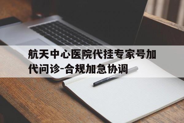 航天中心医院代挂专家号加代问诊-合规加急协调的简单介绍