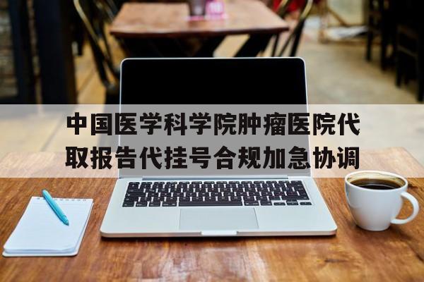 中国医学科学院肿瘤医院代取报告代挂号合规加急协调的简单介绍