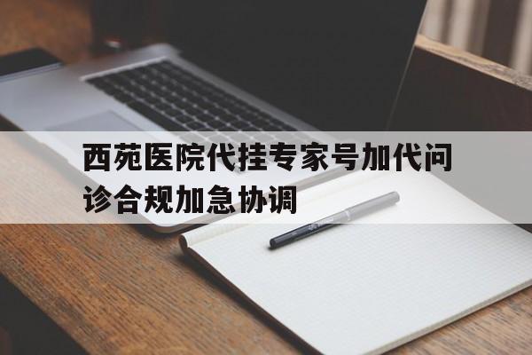 西苑医院代挂专家号加代问诊合规加急协调的简单介绍