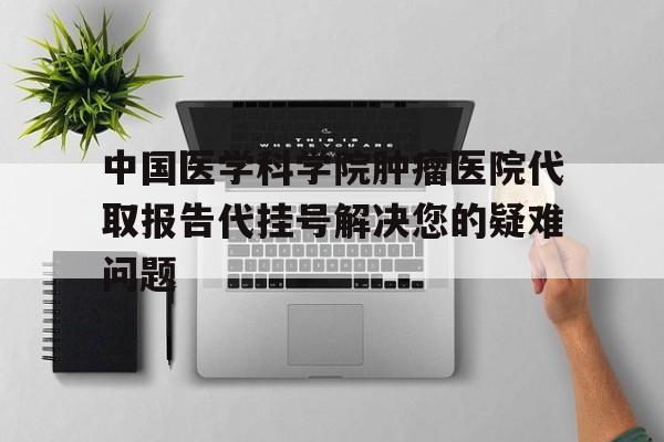 包含中国医学科学院肿瘤医院代取报告代挂号解决您的疑难问题的词条 包含中国医学科学院肿瘤医院代取报告代挂号解决您的疑难问题的词条