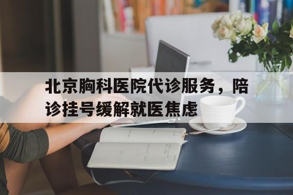 北京胸科医院代诊服务，陪诊挂号缓解就医焦虑的简单介绍