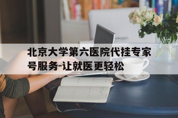 北京大学第六医院代挂专家号服务-让就医更轻松的简单介绍 北京大学第六医院代挂专家号服务-让就医更轻松的简单介绍