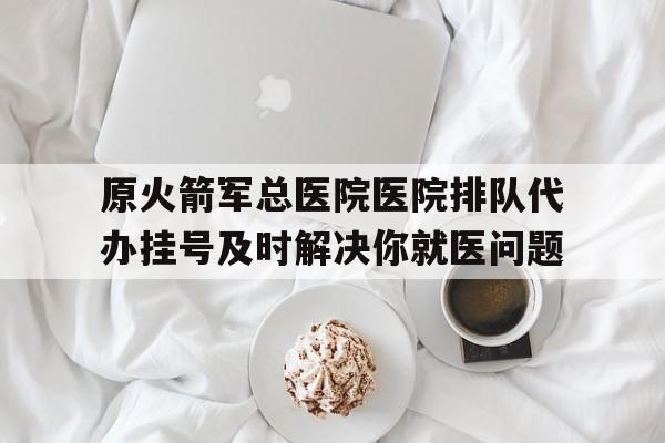 关于原火箭军总医院医院排队代办挂号及时解决你就医问题的信息