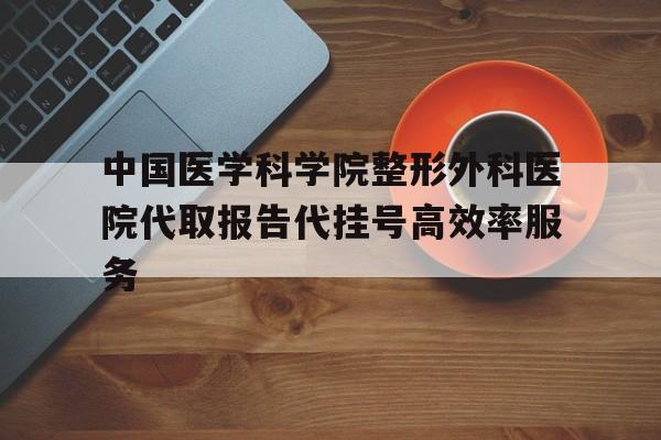 中国医学科学院整形外科医院代取报告代挂号高效率服务的简单介绍