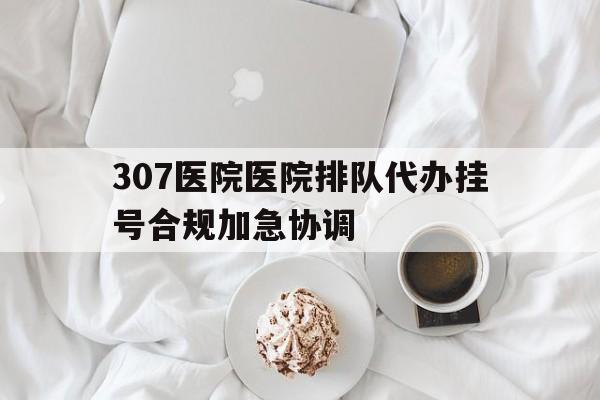307医院医院排队代办挂号合规加急协调的简单介绍 307医院医院排队代办挂号合规加急协调的简单介绍