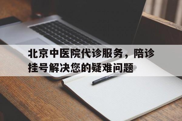 关于北京中医院代诊服务，陪诊挂号解决您的疑难问题的信息