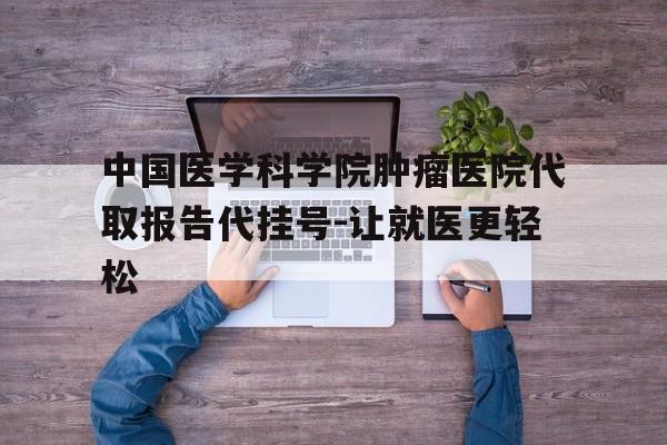 中国医学科学院肿瘤医院代取报告代挂号-让就医更轻松的简单介绍 中国医学科学院肿瘤医院代取报告代挂号-让就医更轻松的简单介绍