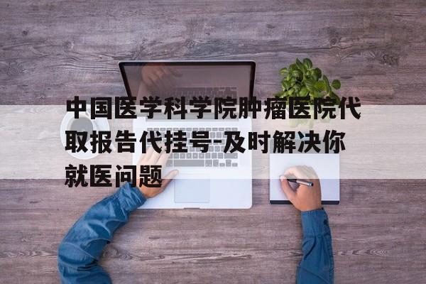 中国医学科学院肿瘤医院代取报告代挂号-及时解决你就医问题的简单介绍
