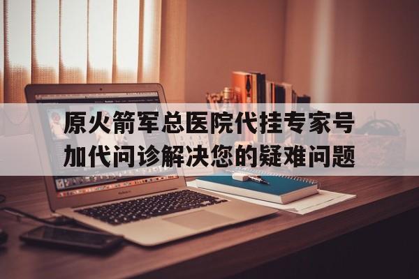 原火箭军总医院代挂专家号加代问诊解决您的疑难问题的简单介绍