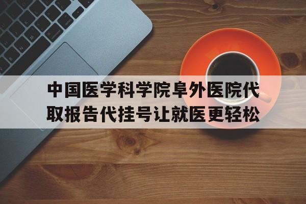 中国医学科学院阜外医院代取报告代挂号让就医更轻松的简单介绍