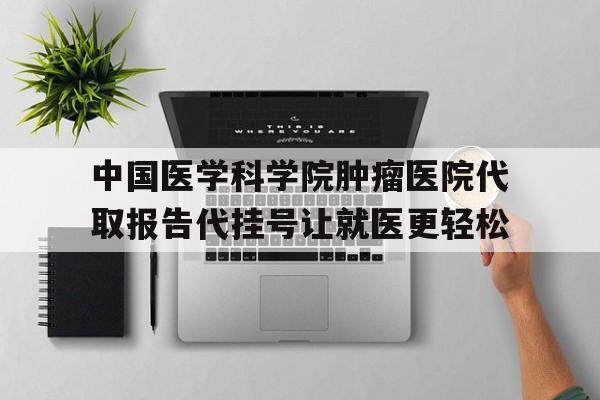 关于中国医学科学院肿瘤医院代取报告代挂号让就医更轻松的信息 关于中国医学科学院肿瘤医院代取报告代挂号让就医更轻松的信息