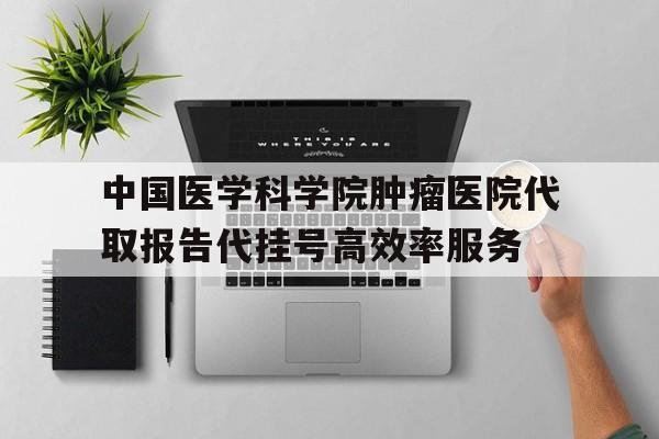 中国医学科学院肿瘤医院代取报告代挂号高效率服务的简单介绍