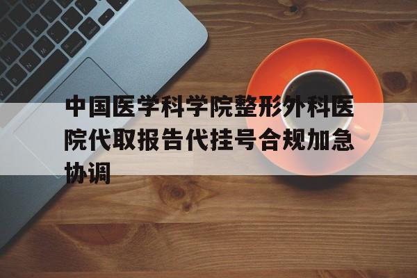 关于中国医学科学院整形外科医院代取报告代挂号合规加急协调的信息 关于中国医学科学院整形外科医院代取报告代挂号合规加急协调的信息