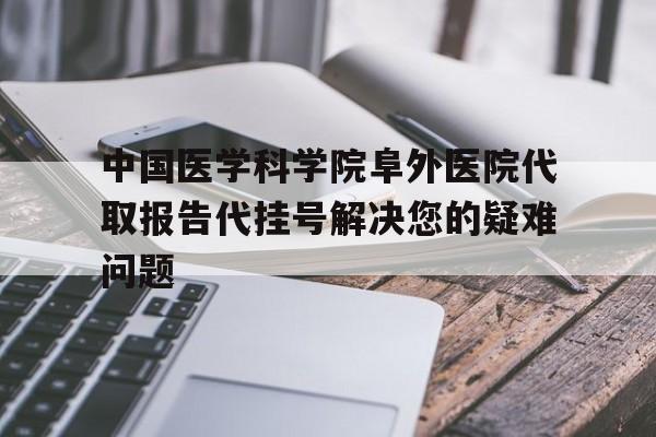 中国医学科学院阜外医院代取报告代挂号解决您的疑难问题的简单介绍