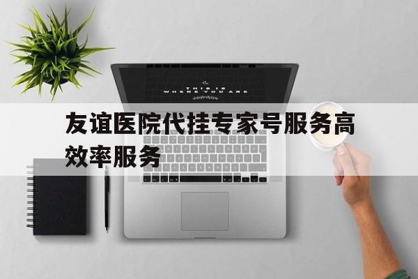 友谊医院代挂专家号服务高效率服务，友谊医院代挂专家号服务高效率服务是什么