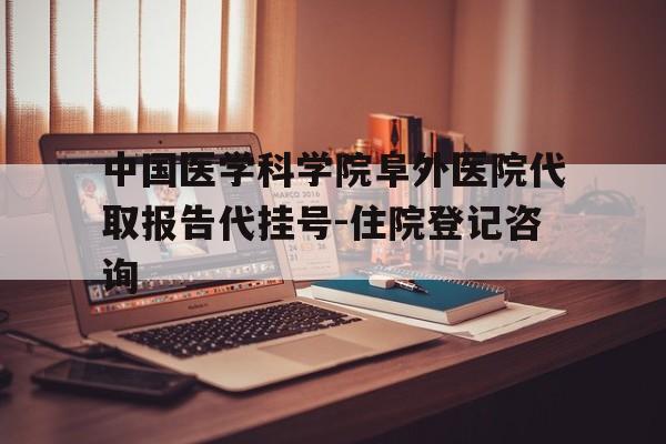 关于中国医学科学院阜外医院代取报告代挂号-住院登记咨询的信息