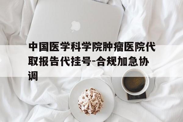 包含中国医学科学院肿瘤医院代取报告代挂号-合规加急协调的词条