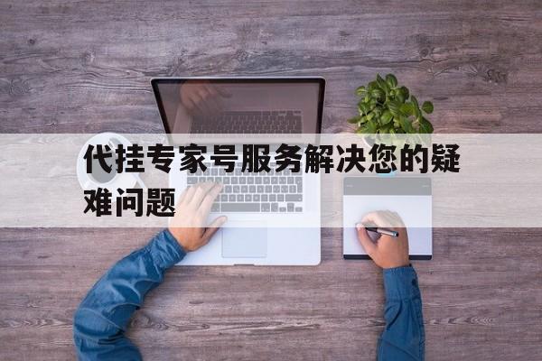 代挂专家号服务解决您的疑难问题，代挂专家号服务解决您的疑难问题是什么
