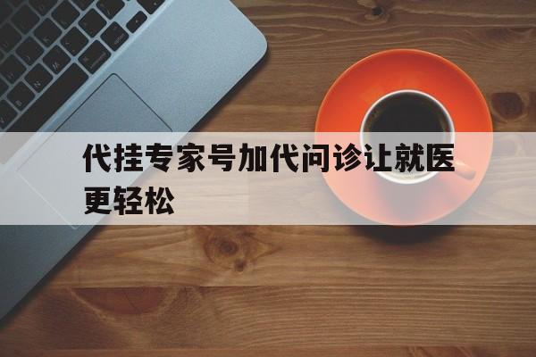 代挂专家号加代问诊让就医更轻松，代挂专家号加代问诊让就医更轻松怎么办
