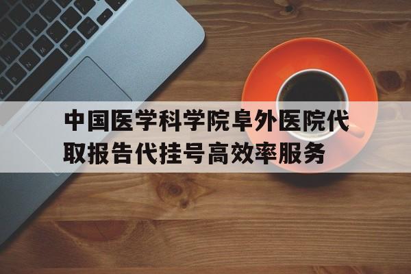 包含中国医学科学院阜外医院代取报告代挂号高效率服务的词条