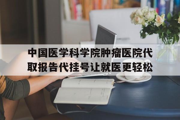 中国医学科学院肿瘤医院代取报告代挂号让就医更轻松的简单介绍