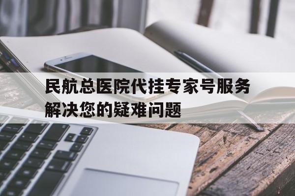 民航总医院代挂专家号服务解决您的疑难问题，民航总医院代挂专家号服务解决您的疑难问题吗