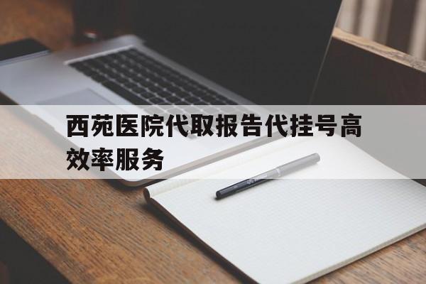 关于西苑医院代取报告代挂号高效率服务的信息 关于西苑医院代取报告代挂号高效率服务的信息
