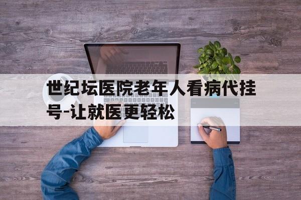 包含世纪坛医院老年人看病代挂号-让就医更轻松的词条