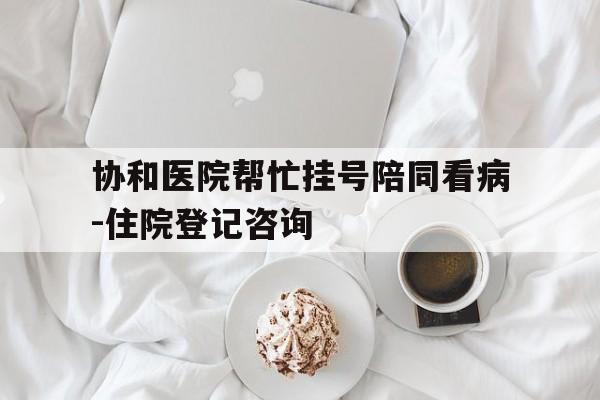 关于协和医院帮忙挂号陪同看病-住院登记咨询的信息