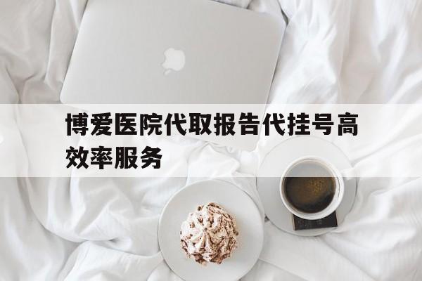 博爱医院代取报告代挂号高效率服务的简单介绍