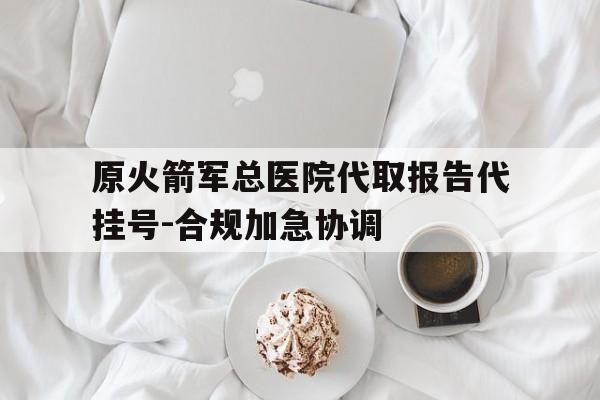 关于原火箭军总医院代取报告代挂号-合规加急协调的信息 关于原火箭军总医院代取报告代挂号-合规加急协调的信息