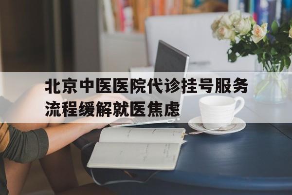 北京中医医院代诊挂号服务流程缓解就医焦虑的简单介绍 北京中医医院代诊挂号服务流程缓解就医焦虑的简单介绍