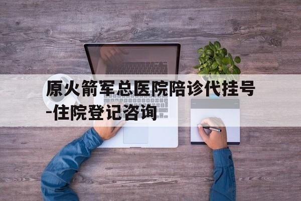 关于原火箭军总医院陪诊代挂号-住院登记咨询的信息