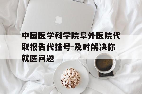 中国医学科学院阜外医院代取报告代挂号-及时解决你就医问题的简单介绍