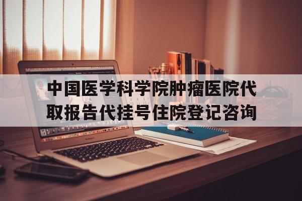 中国医学科学院肿瘤医院代取报告代挂号住院登记咨询的简单介绍